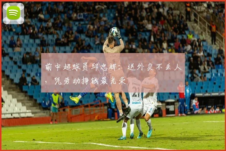 前中超球员邱忠辉：送外卖不丢人，凭劳动挣钱最光荣