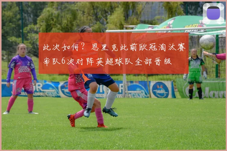 此次如何？恩里克此前欧冠淘汰赛率队6次对阵英超球队全部晋级