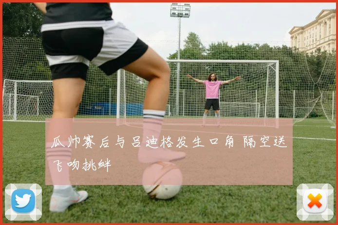 瓜帅赛后与吕迪格发生口角 隔空送飞吻挑衅